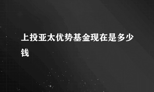 上投亚太优势基金现在是多少钱
