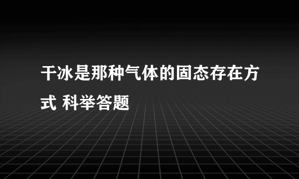 干冰是那种气体的固态存在方式 科举答题