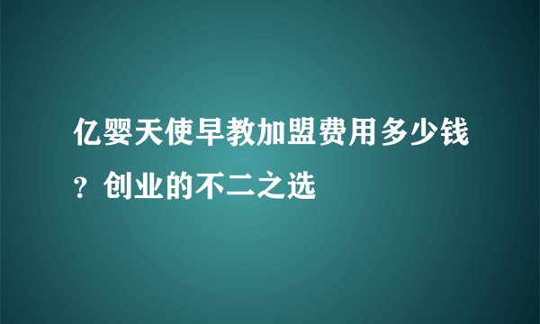 亿婴天使早教加盟费用多少钱？创业的不二之选