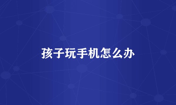 孩子玩手机怎么办
