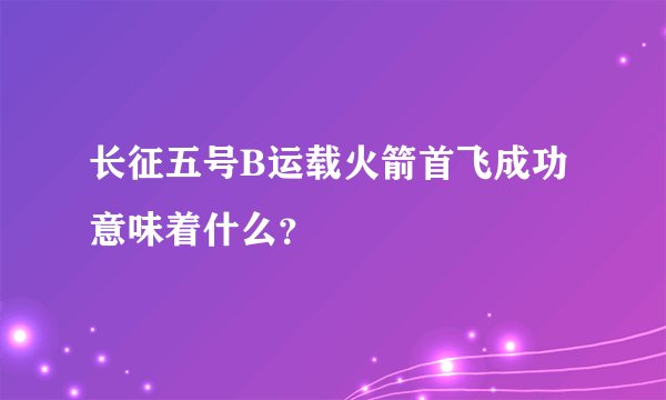 长征五号B运载火箭首飞成功意味着什么?