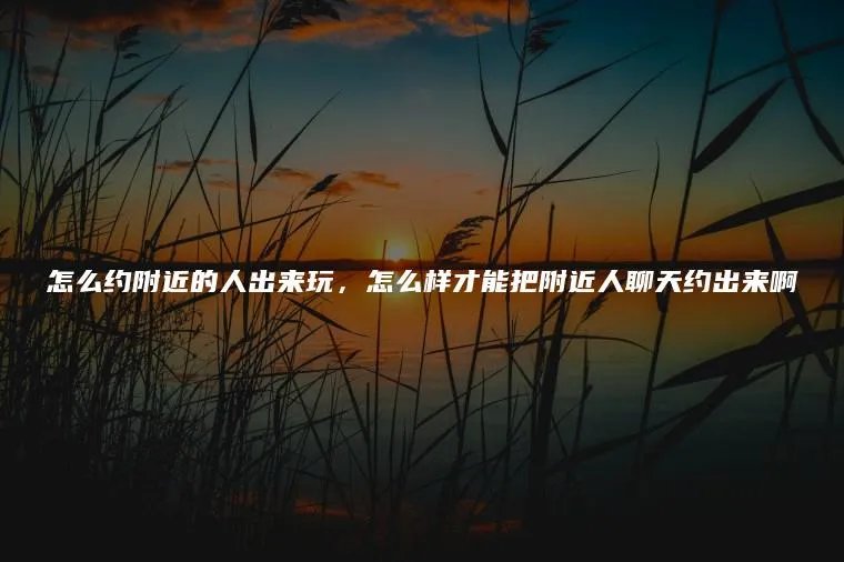 怎么约附近的人出来玩，怎么样才能把附近人聊天约出来啊