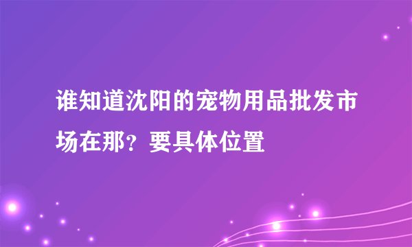 谁知道沈阳的宠物用品批发市场在那？要具体位置