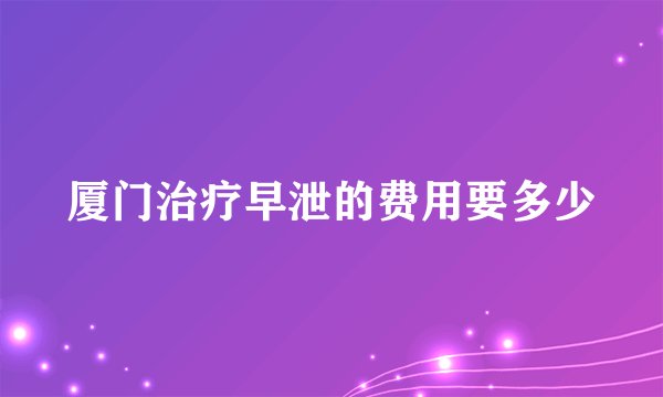 厦门治疗早泄的费用要多少
