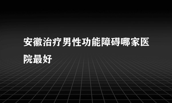 安徽治疗男性功能障碍哪家医院最好