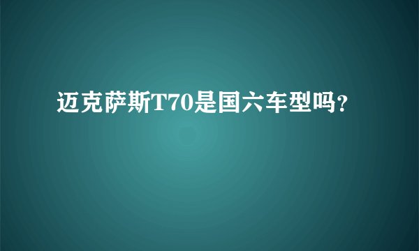 迈克萨斯T70是国六车型吗？