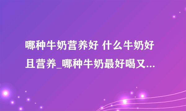 哪种牛奶营养好 什么牛奶好且营养_哪种牛奶最好喝又有营养_羊奶和牛奶的对比