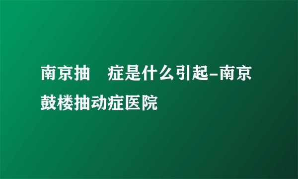 南京抽動症是什么引起-南京鼓楼抽动症医院