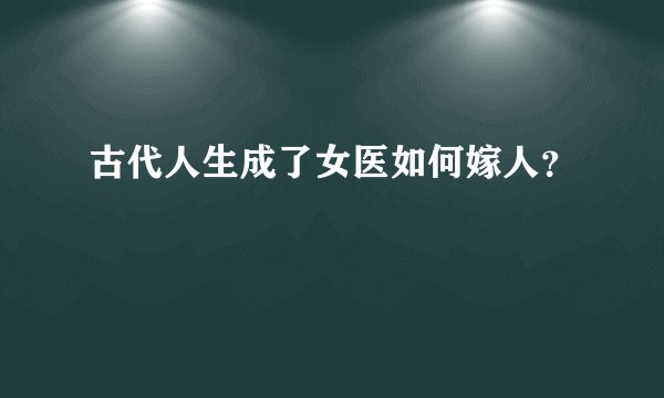 古代人生成了女医如何嫁人？