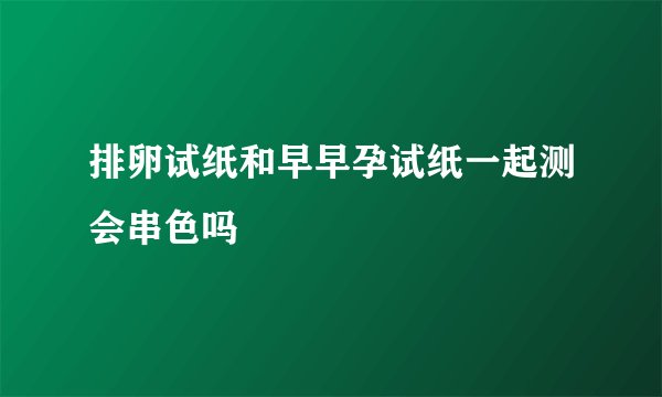 排卵试纸和早早孕试纸一起测会串色吗
