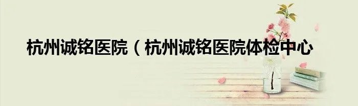杭州诚铭医院（杭州诚铭医院体检中心