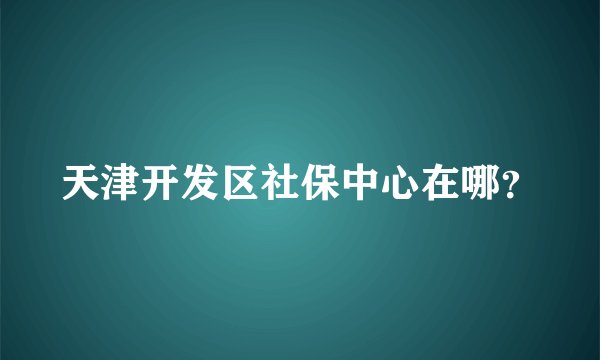 天津开发区社保中心在哪？