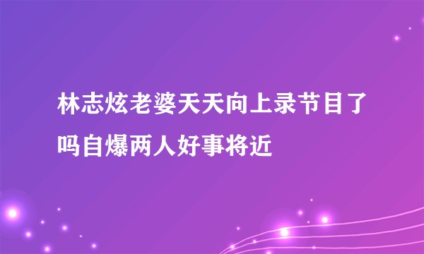 林志炫老婆天天向上录节目了吗自爆两人好事将近