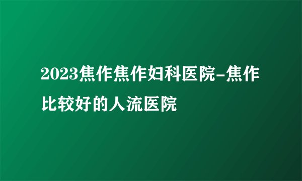 2023焦作焦作妇科医院-焦作比较好的人流医院