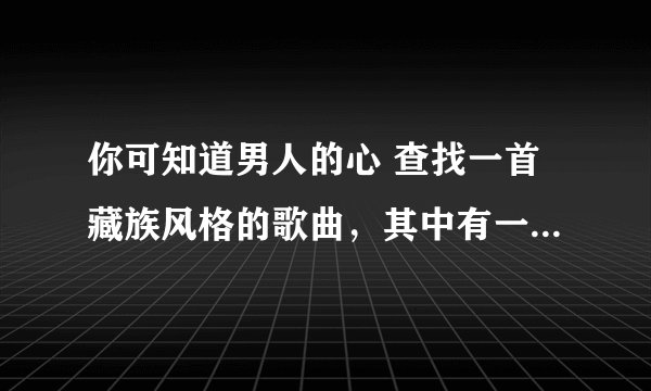 你可知道男人的心 查找一首藏族风格的歌曲，其中有一句歌词是这样的