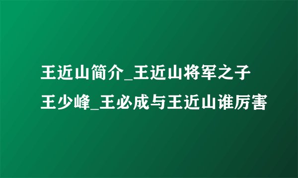 王近山简介_王近山将军之子王少峰_王必成与王近山谁厉害