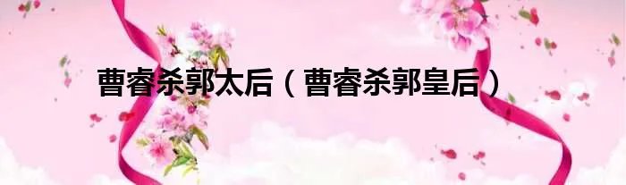 曹睿杀郭太后(曹睿杀郭皇后)
