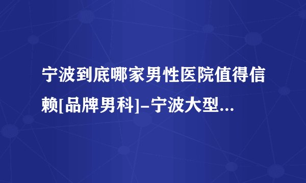 宁波到底哪家男性医院值得信赖[品牌男科]-宁波大型男科医院