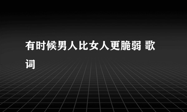 有时候男人比女人更脆弱 歌词