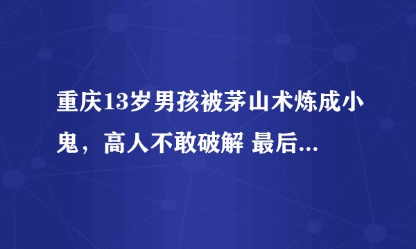 重庆13岁男孩被茅山术炼成小鬼，高人不敢破解 最后怎么样处理的