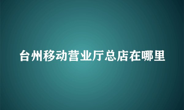台州移动营业厅总店在哪里