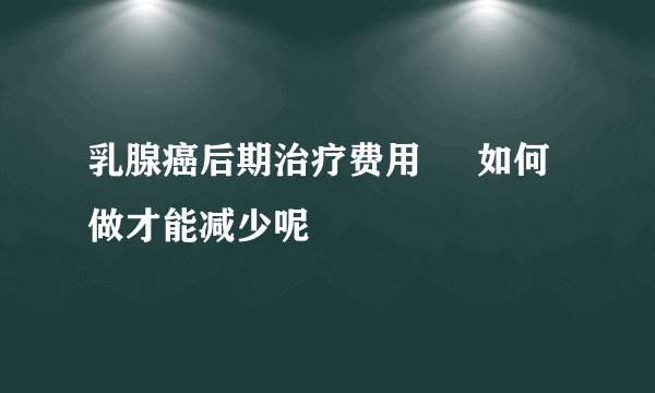 乳腺癌后期治疗费用 如何做才能减少呢