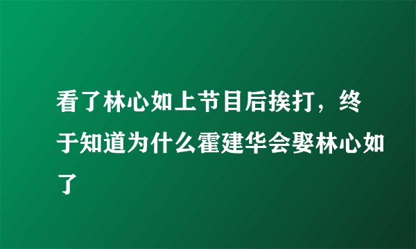 看了林心如上节目后挨打,终于知道为什么霍建华会娶林心如了