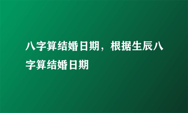 八字算结婚日期,根据生辰八字算结婚日期