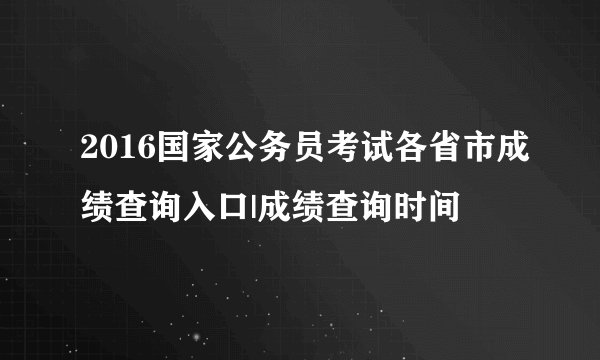 2016国家公务员考试各省市成绩查询入口|成绩查询时间