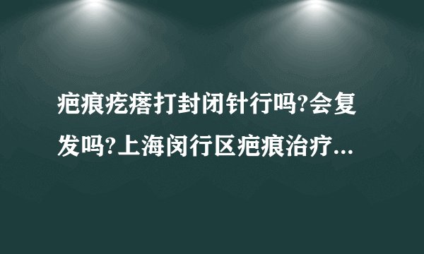 疤痕疙瘩打封闭针行吗?会复发吗?上海闵行区疤痕治疗哪家医院好