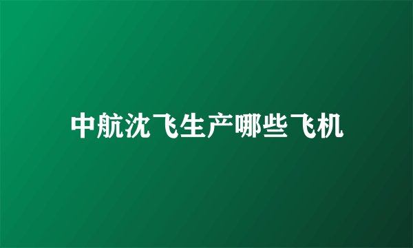 中航沈飞生产哪些飞机