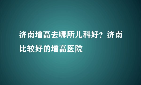 济南增高去哪所儿科好?济南比较好的增高医院