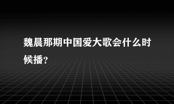 魏晨那期中国爱大歌会什么时候播？
