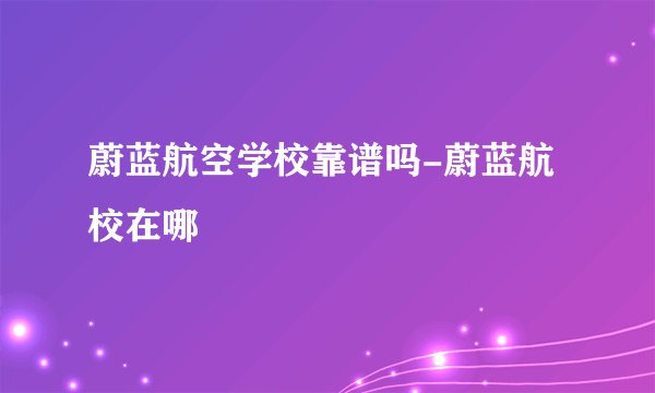 蔚蓝航空学校靠谱吗-蔚蓝航校在哪