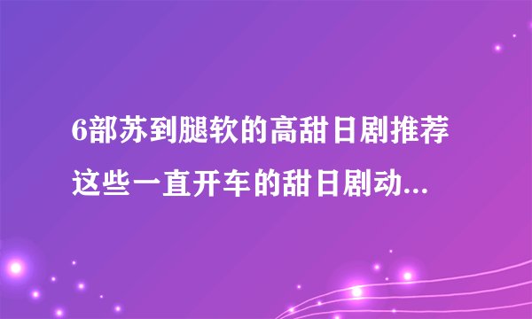 6部苏到腿软的高甜日剧推荐 这些一直开车的甜日剧动画太上头