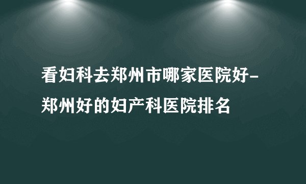 看妇科去郑州市哪家医院好-郑州好的妇产科医院排名