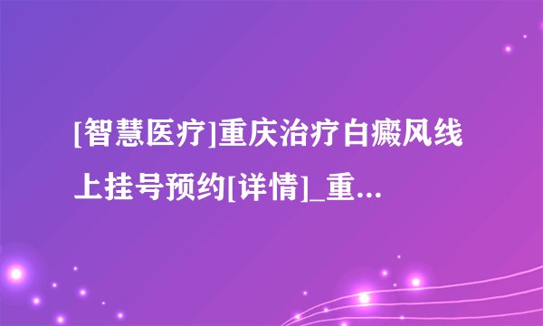 [智慧医疗]重庆治疗白癜风线上挂号预约[详情]_重庆哪家白癜风看得好