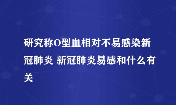 研究称O型血相对不易感染新冠肺炎 新冠肺炎易感和什么有关