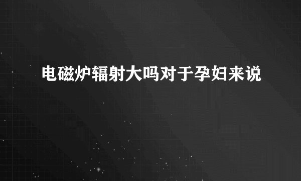 电磁炉辐射大吗对于孕妇来说
