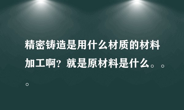 精密铸造是用什么材质的材料加工啊?就是原材料是什么。。。