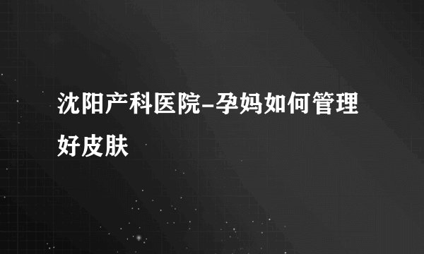 沈阳产科医院-孕妈如何管理好皮肤