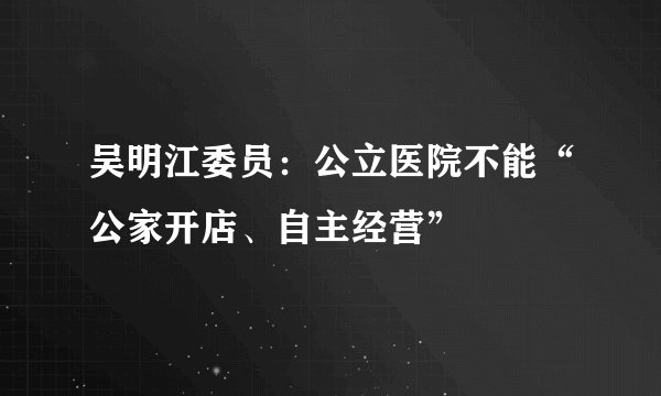 吴明江委员:公立医院不能“公家开店、自主经营”