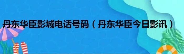 丹东华臣影城电话号码（丹东华臣今日影讯）