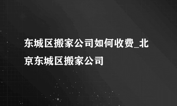 东城区搬家公司如何收费_北京东城区搬家公司