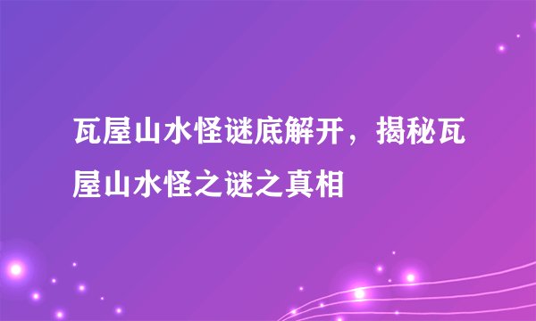 瓦屋山水怪谜底解开，揭秘瓦屋山水怪之谜之真相