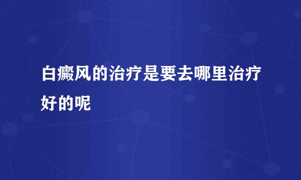 白癜风的治疗是要去哪里治疗好的呢