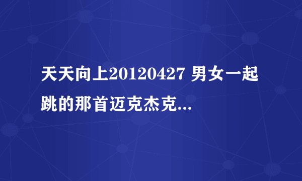 天天向上20120427 男女一起跳的那首迈克杰克逊的歌 那个美国男孩请后面衣服上有个人脸的女孩一起跳的