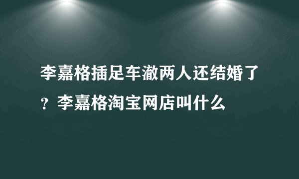 李嘉格插足车澈两人还结婚了？李嘉格淘宝网店叫什么