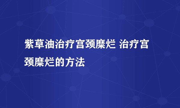 紫草油治疗宫颈糜烂 治疗宫颈糜烂的方法