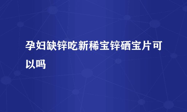 孕妇缺锌吃新稀宝锌硒宝片可以吗